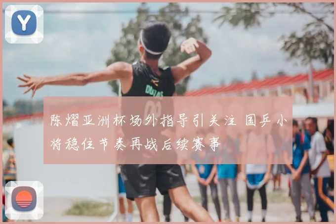 陈熠亚洲杯场外指导引关注 国乒小将稳住节奏再战后续赛事