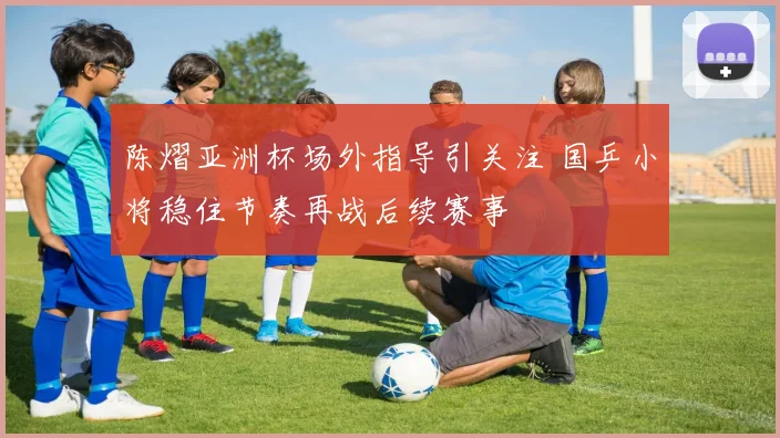 陈熠亚洲杯场外指导引关注 国乒小将稳住节奏再战后续赛事