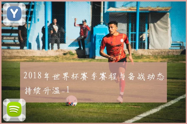 2018年世界杯赛季赛程与备战动态持续升温_1