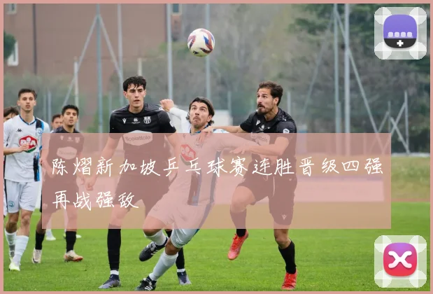 陈熠新加坡乒乓球赛连胜晋级四强再战强敌