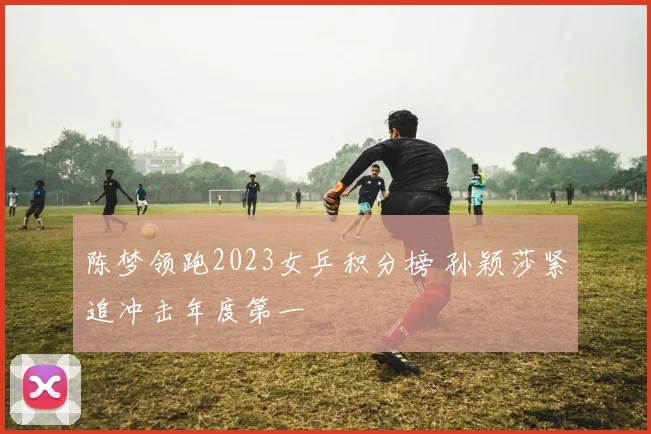 陈梦领跑2023女乒积分榜 孙颖莎紧追冲击年度第一