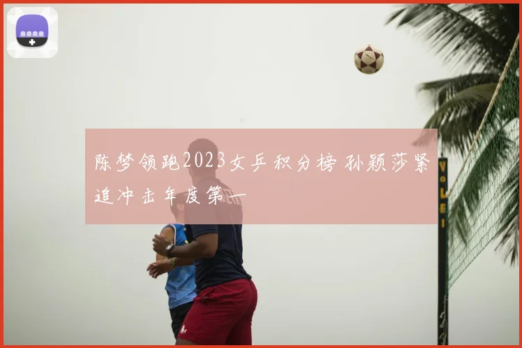 陈梦领跑2023女乒积分榜 孙颖莎紧追冲击年度第一