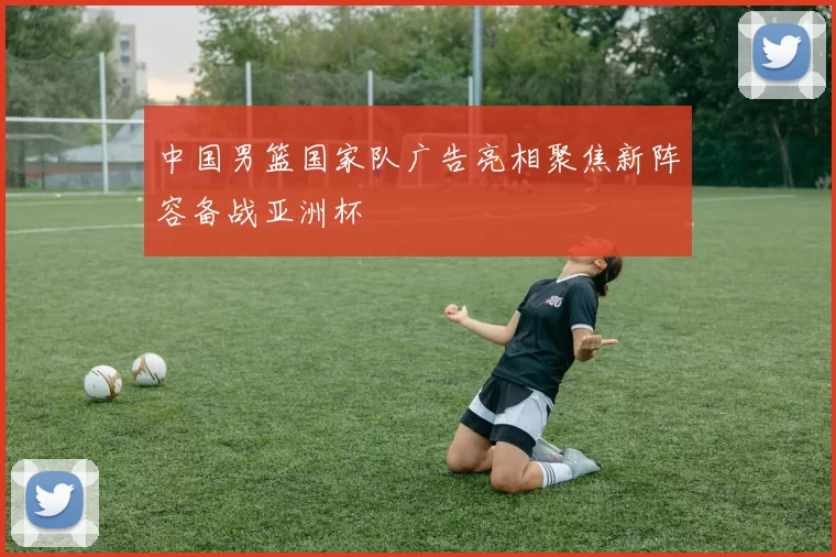 中国男篮国家队广告亮相聚焦新阵容备战亚洲杯