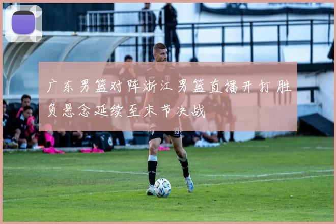 广东男篮对阵浙江男篮直播开打 胜负悬念延续至末节决战