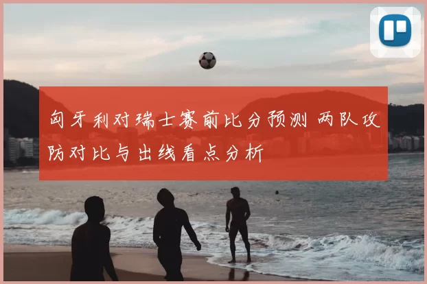 匈牙利对瑞士赛前比分预测 两队攻防对比与出线看点分析