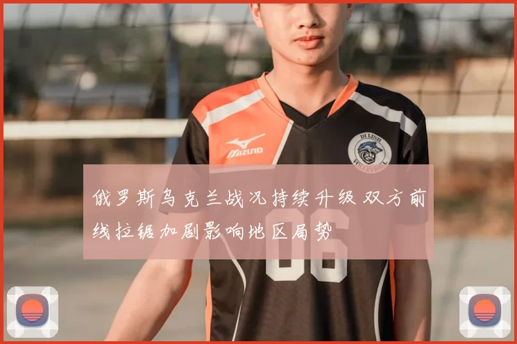 俄罗斯乌克兰战况持续升级 双方前线拉锯加剧影响地区局势