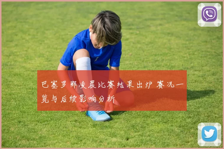 巴塞罗那凌晨比赛结果出炉 赛况一览与后续影响分析
