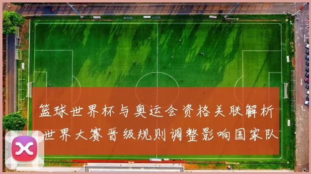 篮球世界杯与奥运会资格关联解析 世界大赛晋级规则调整影响国家队布局