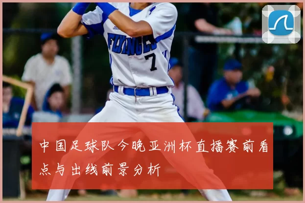 中国足球队今晚亚洲杯直播赛前看点与出线前景分析