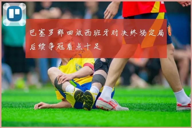 巴塞罗那回放西班牙对决终场定局后续争冠看点十足