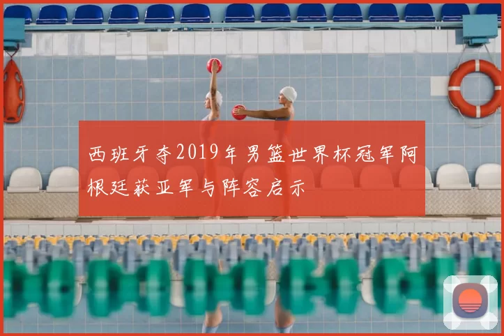 西班牙夺2019年男篮世界杯冠军阿根廷获亚军与阵容启示