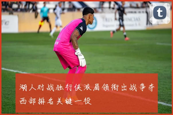 湖人对战独行侠浓眉领衔出战争夺西部排名关键一役