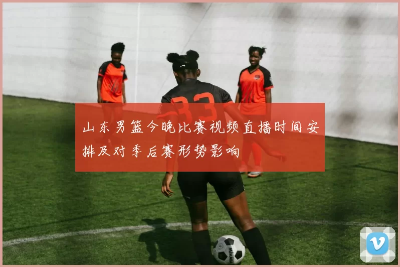 山东男篮今晚比赛视频直播时间安排及对季后赛形势影响