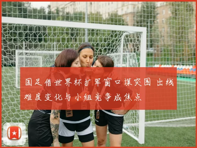 国足借世界杯扩军窗口谋突围 出线难度变化与小组竞争成焦点