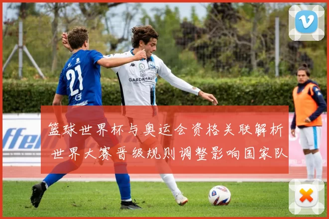 篮球世界杯与奥运会资格关联解析 世界大赛晋级规则调整影响国家队布局