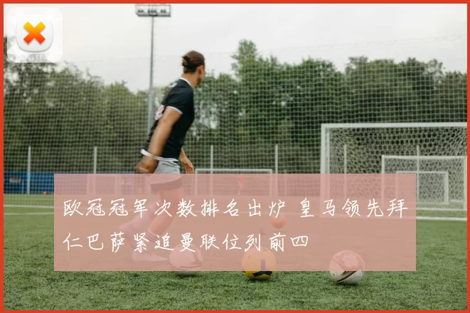 欧冠冠军次数排名出炉 皇马领先拜仁巴萨紧追曼联位列前四