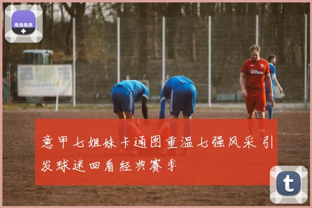 意甲七姐妹卡通图重温七强风采 引发球迷回看经典赛季