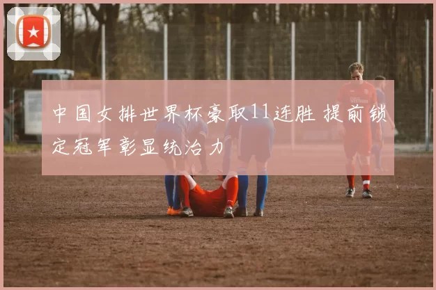中国女排世界杯豪取11连胜 提前锁定冠军彰显统治力