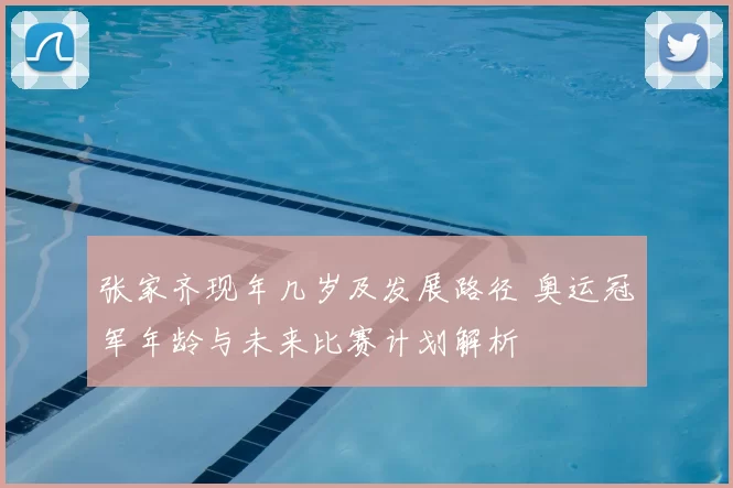 张家齐现年几岁及发展路径 奥运冠军年龄与未来比赛计划解析