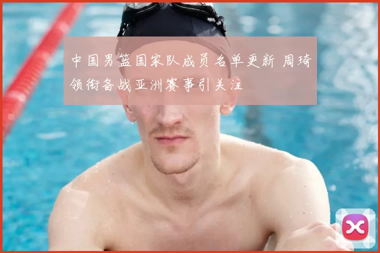 中国男篮国家队成员名单更新 周琦领衔备战亚洲赛事引关注