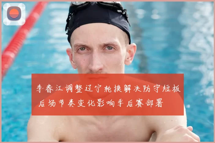 李春江调整辽宁轮换解决防守短板 后场节奏变化影响季后赛部署