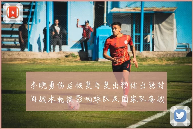 李晓勇伤后恢复与复出预估出场时间战术轮换影响球队及国家队备战