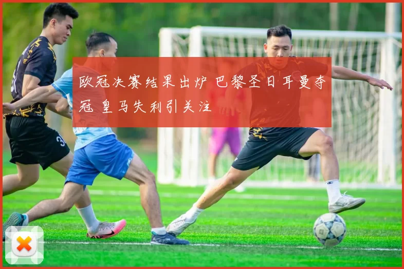 欧冠决赛结果出炉 巴黎圣日耳曼夺冠 皇马失利引关注
