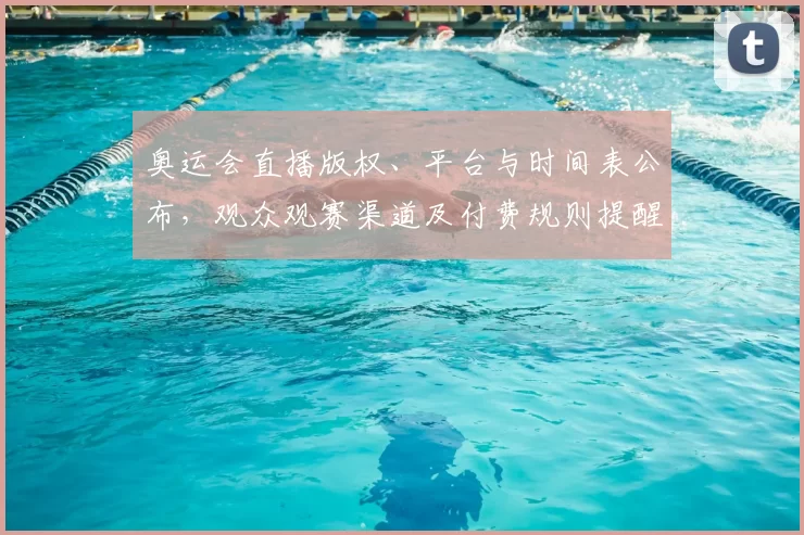 奥运会直播版权、平台与时间表公布,观众观赛渠道及付费规则提醒