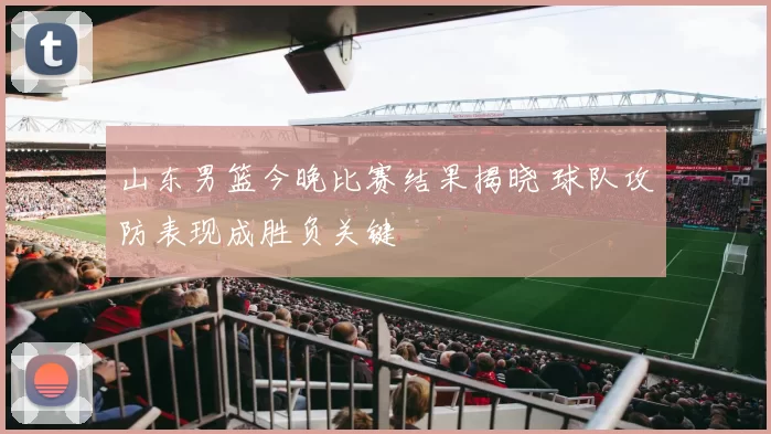 山东男篮今晚比赛结果揭晓 球队攻防表现成胜负关键