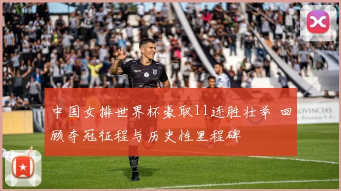 中国女排世界杯豪取11连胜壮举 回顾夺冠征程与历史性里程碑