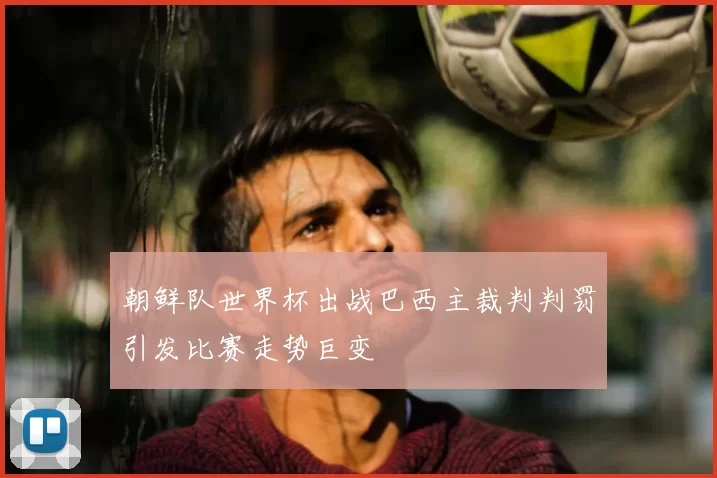 朝鲜队世界杯出战巴西主裁判判罚引发比赛走势巨变