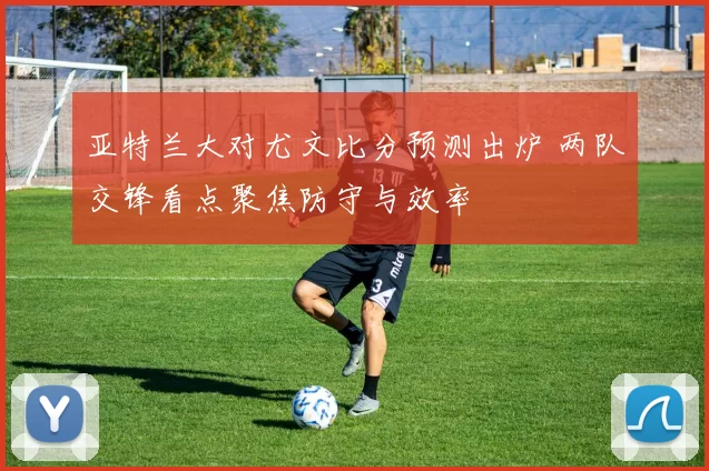 亚特兰大对尤文比分预测出炉 两队交锋看点聚焦防守与效率