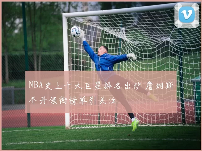 NBA史上十大巨星排名出炉 詹姆斯乔丹领衔榜单引关注