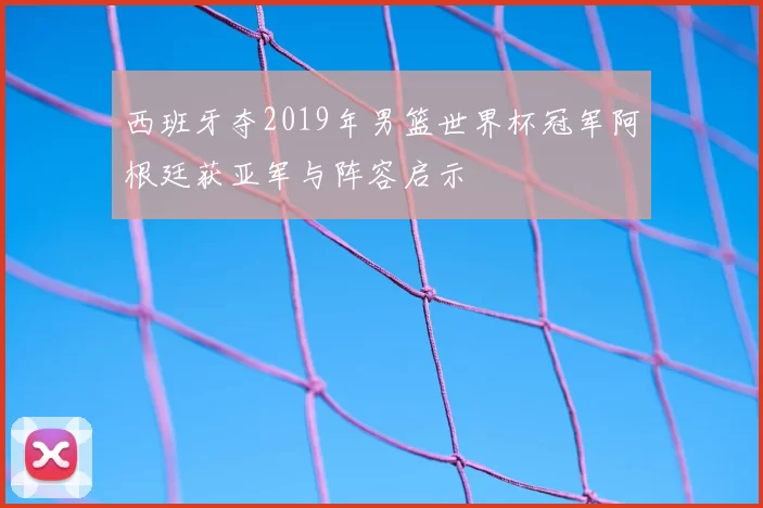 西班牙夺2019年男篮世界杯冠军阿根廷获亚军与阵容启示