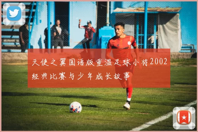 天使之翼国语版重温足球小将2002经典比赛与少年成长故事