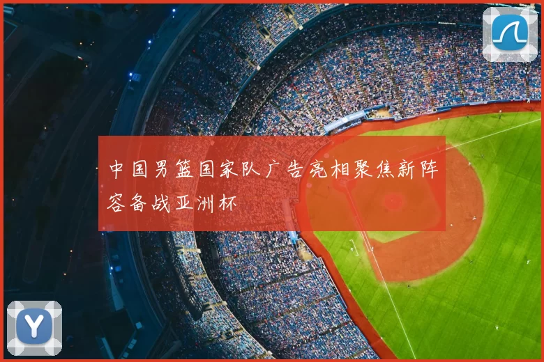 中国男篮国家队广告亮相聚焦新阵容备战亚洲杯