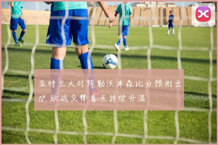亚特兰大对阵勒沃库森比分预测出炉 欧战交锋看点持续升温