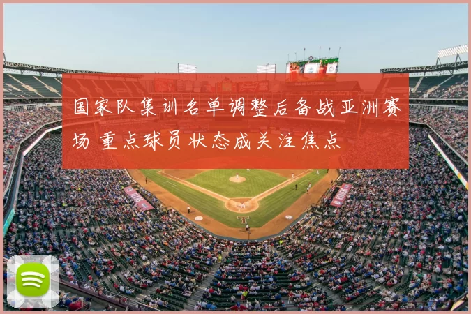 国家队集训名单调整后备战亚洲赛场 重点球员状态成关注焦点