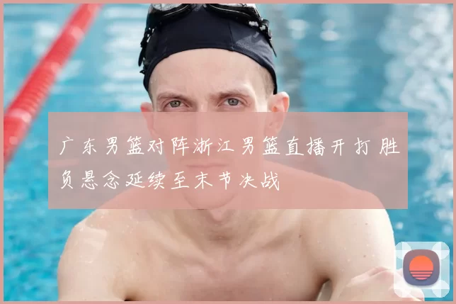 广东男篮对阵浙江男篮直播开打 胜负悬念延续至末节决战