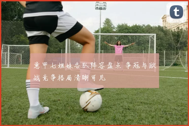 意甲七姐妹各队阵容盘点 争冠与欧战竞争格局清晰可见