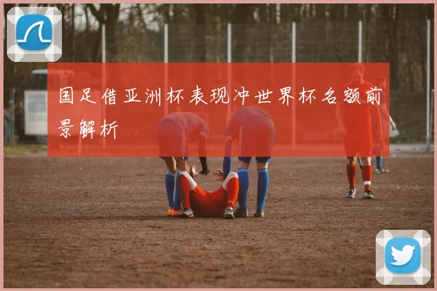 国足借亚洲杯表现冲世界杯名额前景解析