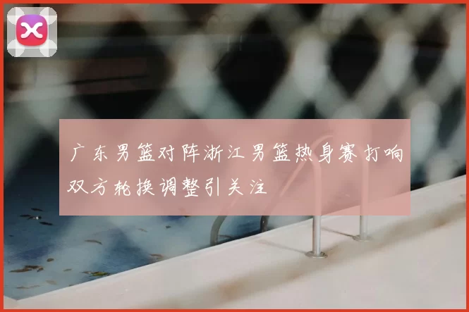 广东男篮对阵浙江男篮热身赛打响双方轮换调整引关注