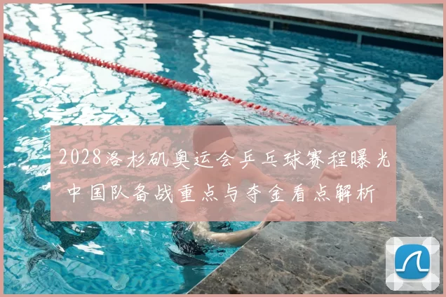 2028洛杉矶奥运会乒乓球赛程曝光 中国队备战重点与夺金看点解析