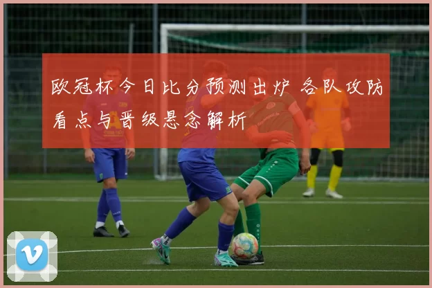 欧冠杯今日比分预测出炉 各队攻防看点与晋级悬念解析