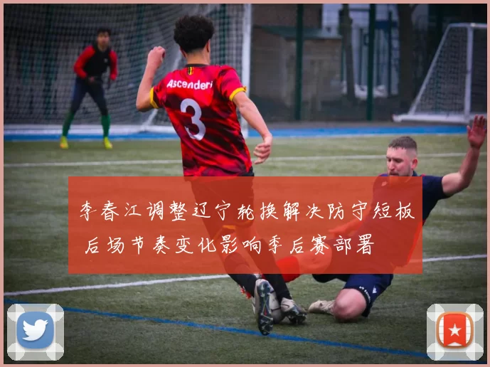 李春江调整辽宁轮换解决防守短板 后场节奏变化影响季后赛部署