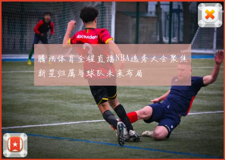 腾讯体育全程直播NBA选秀大会聚焦新星归属与球队未来布局